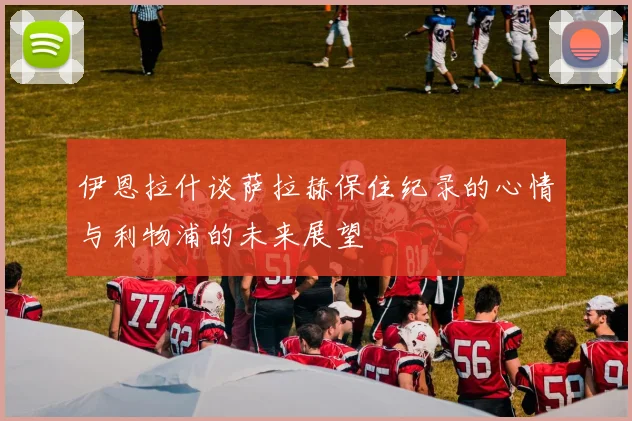 伊恩拉什谈萨拉赫保住纪录的心情与利物浦的未来展望