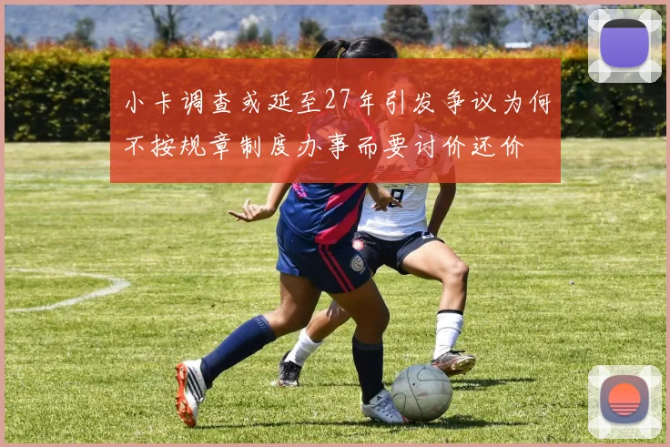 小卡调查或延至27年引发争议为何不按规章制度办事而要讨价还价